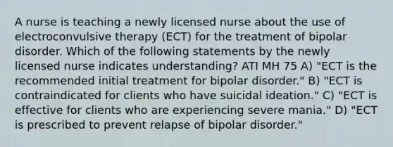 A nurse is teaching a newly licensed nurse about the use of electroconvulsive therapy (ECT) for the treatment of bipolar disorder. Which of the following statements by the newly licensed nurse indicates understanding? ATI MH 75 A) "ECT is the recommended initial treatment for bipolar disorder." B) "ECT is contraindicated for clients who have suicidal ideation." C) "ECT is effective for clients who are experiencing severe mania." D) "ECT is prescribed to prevent relapse of bipolar disorder."