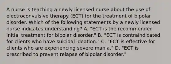 A nurse is teaching a newly licensed nurse about the use of electroconvulsive therapy (ECT) for the treatment of bipolar disorder. Which of the following statements by a newly licensed nurse indicates understanding? A. "ECT is the recommended initial treatment for bipolar disorder." B. "ECT is contraindicated for clients who have suicidal ideation." C. "ECT is effective for clients who are experiencing severe mania." D. "ECT is prescribed to prevent relapse of bipolar disorder."