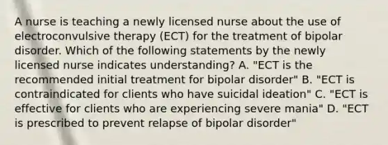 A nurse is teaching a newly licensed nurse about the use of electroconvulsive therapy (ECT) for the treatment of bipolar disorder. Which of the following statements by the newly licensed nurse indicates understanding? A. "ECT is the recommended initial treatment for bipolar disorder" B. "ECT is contraindicated for clients who have suicidal ideation" C. "ECT is effective for clients who are experiencing severe mania" D. "ECT is prescribed to prevent relapse of bipolar disorder"