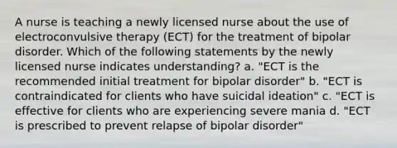 A nurse is teaching a newly licensed nurse about the use of electroconvulsive therapy (ECT) for the treatment of bipolar disorder. Which of the following statements by the newly licensed nurse indicates understanding? a. "ECT is the recommended initial treatment for bipolar disorder" b. "ECT is contraindicated for clients who have suicidal ideation" c. "ECT is effective for clients who are experiencing severe mania d. "ECT is prescribed to prevent relapse of bipolar disorder"