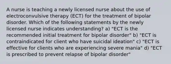 A nurse is teaching a newly licensed nurse about the use of electroconvulsive therapy (ECT) for the treatment of bipolar disorder. Which of the following statements by the newly licensed nurse indicates understanding? a) "ECT is the recommended initial treatment for bipolar disorder" b) "ECT is contraindicated for client who have suicidal ideation" c) "ECT is effective for clients who are experiencing severe mania" d) "ECT is prescribed to prevent relapse of bipolar disorder"