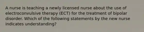 A nurse is teaching a newly licensed nurse about the use of electroconvulsive therapy (ECT) for the treatment of bipolar disorder. Which of the following statements by the new nurse indicates understanding?