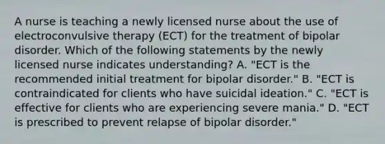 A nurse is teaching a newly licensed nurse about the use of electroconvulsive therapy (ECT) for the treatment of bipolar disorder. Which of the following statements by the newly licensed nurse indicates understanding? A. "ECT is the recommended initial treatment for bipolar disorder." B. "ECT is contraindicated for clients who have suicidal ideation." C. "ECT is effective for clients who are experiencing severe mania." D. "ECT is prescribed to prevent relapse of bipolar disorder."