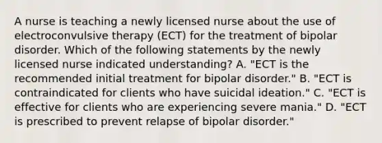 A nurse is teaching a newly licensed nurse about the use of electroconvulsive therapy (ECT) for the treatment of bipolar disorder. Which of the following statements by the newly licensed nurse indicated understanding? A. "ECT is the recommended initial treatment for bipolar disorder." B. "ECT is contraindicated for clients who have suicidal ideation." C. "ECT is effective for clients who are experiencing severe mania." D. "ECT is prescribed to prevent relapse of bipolar disorder."