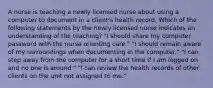 A nurse is teaching a newly licensed nurse about using a computer to document in a client's health record. Which of the following statements by the newly licensed nurse indicates an understanding of the teaching? "I should share my computer password with the nurse orienting care." "I should remain aware of my surroundings when documenting in the computer." "I can step away from the computer for a short time if I am logged on and no one is around." "I can review the health records of other clients on the unit not assigned to me."