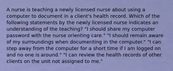 A nurse is teaching a newly licensed nurse about using a computer to document in a client's health record. Which of the following statements by the newly licensed nurse indicates an understanding of the teaching? "I should share my computer password with the nurse orienting care." "I should remain aware of my surroundings when documenting in the computer." "I can step away from the computer for a short time if I am logged on and no one is around." "I can review the health records of other clients on the unit not assigned to me."