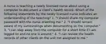 A nurse is teaching a newly licensed nurse about using a computer to document a client's health record. Which of the following statements by the newly licensed nurse indicates an understanding of the teaching? 1. "I should share my computer password with the nurse orienting me." 2. "I should remain aware of my surroundings when documenting on the computer." 3. "I can step away from the computer for a short time if I am logged on and no one is around." 4. "I can review the health records of other clients on the unit not assigned to me."