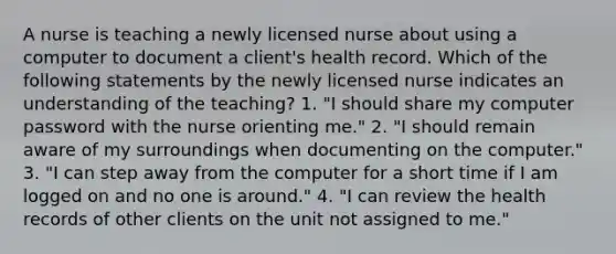 A nurse is teaching a newly licensed nurse about using a computer to document a client's health record. Which of the following statements by the newly licensed nurse indicates an understanding of the teaching? 1. "I should share my computer password with the nurse orienting me." 2. "I should remain aware of my surroundings when documenting on the computer." 3. "I can step away from the computer for a short time if I am logged on and no one is around." 4. "I can review the health records of other clients on the unit not assigned to me."