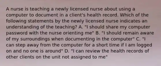 A nurse is teaching a newly licensed nurse about using a computer to document in a client's health record. Which of the following statements by the newly licensed nurse indicates an understanding of the teaching? A. "I should share my computer password with the nurse orienting me" B. "I should remain aware of my surroundings when documenting in the computer" C. "I can step away from the computer for a short time if I am logged on and no one is around" D. "I can review the health records of other clients on the unit not assigned to me"