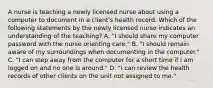 A nurse is teaching a newly licensed nurse about using a computer to document in a client's health record. Which of the following statements by the newly licensed nurse indicates an understanding of the teaching? A. "I should share my computer password with the nurse orienting care." B. "I should remain aware of my surroundings when documenting in the computer." C. "I can step away from the computer for a short time if I am logged on and no one is around." D. "I can review the health records of other clients on the unit not assigned to me."