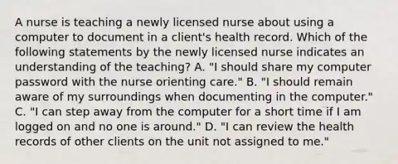 A nurse is teaching a newly licensed nurse about using a computer to document in a client's health record. Which of the following statements by the newly licensed nurse indicates an understanding of the teaching? A. "I should share my computer password with the nurse orienting care." B. "I should remain aware of my surroundings when documenting in the computer." C. "I can step away from the computer for a short time if I am logged on and no one is around." D. "I can review the health records of other clients on the unit not assigned to me."