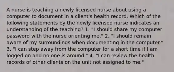 A nurse is teaching a newly licensed nurse about using a computer to document in a client's health record. Which of the following statements by the newly licensed nurse indicates an understanding of the teaching? 1. "I should share my computer password with the nurse orienting me." 2. "I should remain aware of my surroundings when documenting in the computer." 3. "I can step away from the computer for a short time if I am logged on and no one is around." 4. "I can review the health records of other clients on the unit not assigned to me."