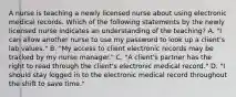 A nurse is teaching a newly licensed nurse about using electronic medical records. Which of the following statements by the newly licensed nurse indicates an understanding of the teaching? A. "I can allow another nurse to use my password to look up a client's lab values." B. "My access to client electronic records may be tracked by my nurse manager." C. "A client's partner has the right to read through the client's electronic medical record." D. "I should stay logged in to the electronic medical record throughout the shift to save time."