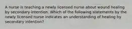 A nurse is teaching a newly licensed nurse about wound healing by secondary intention. Which of the following statements by the newly licensed nurse indicates an understanding of healing by secondary intention?