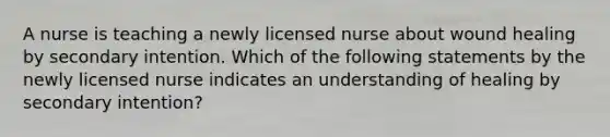 A nurse is teaching a newly licensed nurse about wound healing by secondary intention. Which of the following statements by the newly licensed nurse indicates an understanding of healing by secondary intention?