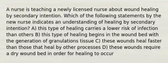 A nurse is teaching a newly licensed nurse about wound healing by secondary intention. Which of the following statements by the new nurse indicates an understanding of healing by secondary intention? A) this type of healing carries a lower risk of infection than others B) this type of healing begins in the wound bed with the generation of granulations tissue C) these wounds heal faster than those that heal by other processes D) these wounds require a dry wound bed in order for healing to occur