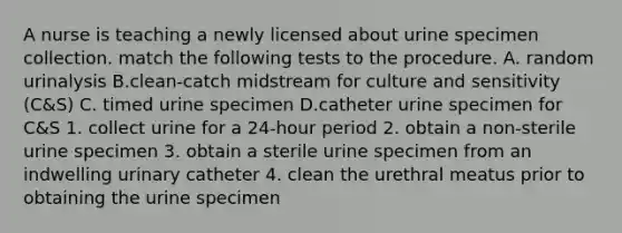 A nurse is teaching a newly licensed about urine specimen collection. match the following tests to the procedure. A. random urinalysis B.clean-catch midstream for culture and sensitivity (C&S) C. timed urine specimen D.catheter urine specimen for C&S 1. collect urine for a 24-hour period 2. obtain a non-sterile urine specimen 3. obtain a sterile urine specimen from an indwelling urinary catheter 4. clean the urethral meatus prior to obtaining the urine specimen