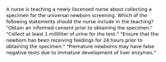 A nurse is teaching a newly liscensed nurse about collecting a specimen for the universal newborn screening. Which of the following statements should the nurse include in the teaching? "Obtain an informed consent prior to obtaining the specimen." "Collect at least 1 milliliter of urine for the test." "Ensure that the newborn has been receiving feedings for 24 hours prior to obtaining the specimen." "Premature newborns may have false negative tests due to immature development of liver enzymes."