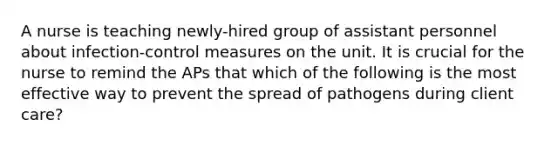 A nurse is teaching newly-hired group of assistant personnel about infection-control measures on the unit. It is crucial for the nurse to remind the APs that which of the following is the most effective way to prevent the spread of pathogens during client care?