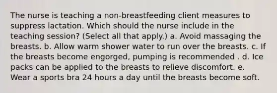 The nurse is teaching a non-breastfeeding client measures to suppress lactation. Which should the nurse include in the teaching session? (Select all that apply.) a. Avoid massaging the breasts. b. Allow warm shower water to run over the breasts. c. If the breasts become engorged, pumping is recommended . d. Ice packs can be applied to the breasts to relieve discomfort. e. Wear a sports bra 24 hours a day until the breasts become soft.