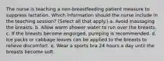 The nurse is teaching a non-breastfeeding patient measure to suppress lactation. Which information should the nurse include in the teaching session? (Select all that apply.) a. Avoid massaging the breasts. b. Allow warm shower water to run over the breasts. c. If the breasts become engorged, pumping is recommended. d. Ice packs or cabbage leaves can be applied to the breasts to relieve discomfort. e. Wear a sports bra 24 hours a day until the breasts become soft.