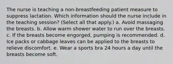 The nurse is teaching a non-breastfeeding patient measure to suppress lactation. Which information should the nurse include in the teaching session? (Select all that apply.) a. Avoid massaging the breasts. b. Allow warm shower water to run over the breasts. c. If the breasts become engorged, pumping is recommended. d. Ice packs or cabbage leaves can be applied to the breasts to relieve discomfort. e. Wear a sports bra 24 hours a day until the breasts become soft.