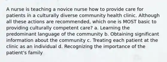 A nurse is teaching a novice nurse how to provide care for patients in a culturally diverse community health clinic. Although all these actions are recommended, which one is MOST basic to providing culturally competent care? a. Learning the predominant language of the community b. Obtaining significant information about the community c. Treating each patient at the clinic as an individual d. Recognizing the importance of the patient's family