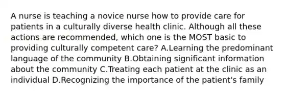 A nurse is teaching a novice nurse how to provide care for patients in a culturally diverse health clinic. Although all these actions are recommended, which one is the MOST basic to providing culturally competent care? A.Learning the predominant language of the community B.Obtaining significant information about the community C.Treating each patient at the clinic as an individual D.Recognizing the importance of the patient's family