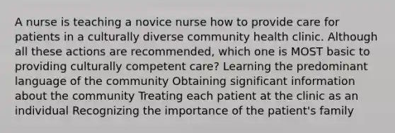 A nurse is teaching a novice nurse how to provide care for patients in a culturally diverse community health clinic. Although all these actions are recommended, which one is MOST basic to providing culturally competent care? Learning the predominant language of the community Obtaining significant information about the community Treating each patient at the clinic as an individual Recognizing the importance of the patient's family