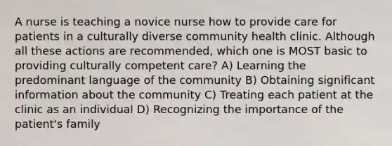 A nurse is teaching a novice nurse how to provide care for patients in a culturally diverse community health clinic. Although all these actions are recommended, which one is MOST basic to providing culturally competent care? A) Learning the predominant language of the community B) Obtaining significant information about the community C) Treating each patient at the clinic as an individual D) Recognizing the importance of the patient's family