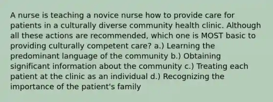 A nurse is teaching a novice nurse how to provide care for patients in a culturally diverse community health clinic. Although all these actions are recommended, which one is MOST basic to providing culturally competent care? a.) Learning the predominant language of the community b.) Obtaining significant information about the community c.) Treating each patient at the clinic as an individual d.) Recognizing the importance of the patient's family