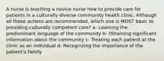 A nurse is teaching a novice nurse how to provide care for patients in a culturally diverse community health clinic. Although all these actions are recommended, which one is MOST basic to providing culturally competent care? a- Learning the predominant language of the community b- Obtaining significant information about the community c- Treating each patient at the clinic as an individual d- Recognizing the importance of the patient's family