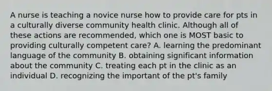 A nurse is teaching a novice nurse how to provide care for pts in a culturally diverse community health clinic. Although all of these actions are recommended, which one is MOST basic to providing culturally competent care? A. learning the predominant language of the community B. obtaining significant information about the community C. treating each pt in the clinic as an individual D. recognizing the important of the pt's family