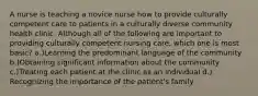 A nurse is teaching a novice nurse how to provide culturally competent care to patients in a culturally diverse community health clinic. Although all of the following are important to providing culturally competent nursing care, which one is most basic? a.)Learning the predominant language of the community b.)Obtaining significant information about the community c.)Treating each patient at the clinic as an individual d.) Recognizing the importance of the patient's family