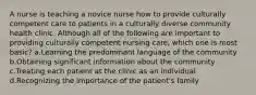 A nurse is teaching a novice nurse how to provide culturally competent care to patients in a culturally diverse community health clinic. Although all of the following are important to providing culturally competent nursing care, which one is most basic? a.Learning the predominant language of the community b.Obtaining significant information about the community c.Treating each patient at the clinic as an individual d.Recognizing the importance of the patient's family