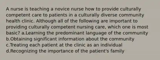 A nurse is teaching a novice nurse how to provide culturally competent care to patients in a culturally diverse community health clinic. Although all of the following are important to providing culturally competent nursing care, which one is most basic? a.Learning the predominant language of the community b.Obtaining significant information about the community c.Treating each patient at the clinic as an individual d.Recognizing the importance of the patient's family