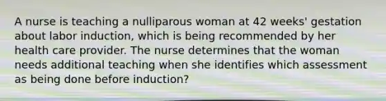 A nurse is teaching a nulliparous woman at 42 weeks' gestation about labor induction, which is being recommended by her health care provider. The nurse determines that the woman needs additional teaching when she identifies which assessment as being done before induction?