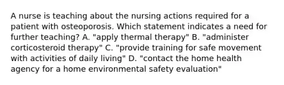 A nurse is teaching about the nursing actions required for a patient with osteoporosis. Which statement indicates a need for further teaching? A. "apply thermal therapy" B. "administer corticosteroid therapy" C. "provide training for safe movement with activities of daily living" D. "contact the home health agency for a home environmental safety evaluation"