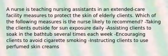 A nurse is teaching nursing assistants in an extended-care facility measures to protect the skin of elderly clients. Which of the following measures is the nurse likely to recommend? -Taking the clients outside for sun exposure daily -Assisting clients to soak in the bathtub several times each week -Encouraging clients to avoid cigarette smoking -Instructing clients to use perfumed skin creams