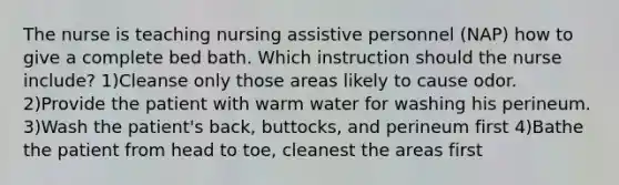 The nurse is teaching nursing assistive personnel (NAP) how to give a complete bed bath. Which instruction should the nurse include? 1)Cleanse only those areas likely to cause odor. 2)Provide the patient with warm water for washing his perineum. 3)Wash the patient's back, buttocks, and perineum first 4)Bathe the patient from head to toe, cleanest the areas first