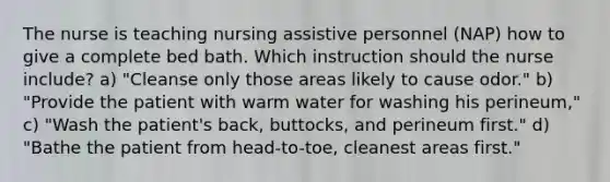 The nurse is teaching nursing assistive personnel (NAP) how to give a complete bed bath. Which instruction should the nurse include? a) "Cleanse only those areas likely to cause odor." b) "Provide the patient with warm water for washing his perineum," c) "Wash the patient's back, buttocks, and perineum first." d) "Bathe the patient from head-to-toe, cleanest areas first."