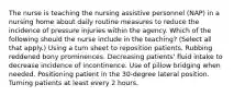 The nurse is teaching the nursing assistive personnel (NAP) in a nursing home about daily routine measures to reduce the incidence of pressure injuries within the agency. Which of the following should the nurse include in the teaching? (Select all that apply.) Using a turn sheet to reposition patients. Rubbing reddened bony prominences. Decreasing patients' fluid intake to decrease incidence of incontinence. Use of pillow bridging when needed. Positioning patient in the 30-degree lateral position. Turning patients at least every 2 hours.