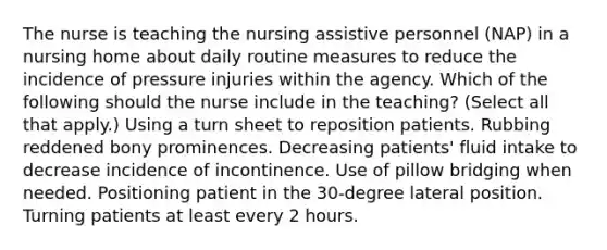 The nurse is teaching the nursing assistive personnel (NAP) in a nursing home about daily routine measures to reduce the incidence of pressure injuries within the agency. Which of the following should the nurse include in the teaching? (Select all that apply.) Using a turn sheet to reposition patients. Rubbing reddened bony prominences. Decreasing patients' fluid intake to decrease incidence of incontinence. Use of pillow bridging when needed. Positioning patient in the 30-degree lateral position. Turning patients at least every 2 hours.