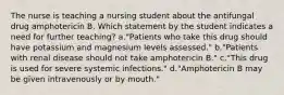 The nurse is teaching a nursing student about the antifungal drug amphotericin B. Which statement by the student indicates a need for further teaching? a."Patients who take this drug should have potassium and magnesium levels assessed." b."Patients with renal disease should not take amphotericin B." c."This drug is used for severe systemic infections." d."Amphotericin B may be given intravenously or by mouth."