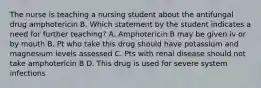 The nurse is teaching a nursing student about the antifungal drug amphotericin B. Which statement by the student indicates a need for further teaching? A. Amphotericin B may be given iv or by mouth B. Pt who take this drug should have potassium and magnesium levels assessed C. Pts with renal disease should not take amphotericin B D. This drug is used for severe system infections