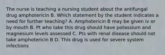 The nurse is teaching a nursing student about the antifungal drug amphotericin B. Which statement by the student indicates a need for further teaching? A. Amphotericin B may be given iv or by mouth B. Pt who take this drug should have potassium and magnesium levels assessed C. Pts with renal disease should not take amphotericin B D. This drug is used for severe system infections