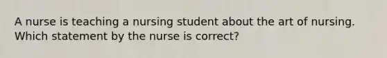 A nurse is teaching a nursing student about the art of nursing. Which statement by the nurse is correct?