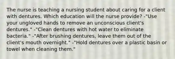 The nurse is teaching a nursing student about caring for a client with dentures. Which education will the nurse provide? -"Use your ungloved hands to remove an unconscious client's dentures." -"Clean dentures with hot water to eliminate bacteria." -"After brushing dentures, leave them out of the client's mouth overnight." -"Hold dentures over a plastic basin or towel when cleaning them."