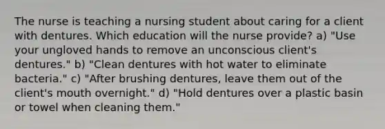 The nurse is teaching a nursing student about caring for a client with dentures. Which education will the nurse provide? a) "Use your ungloved hands to remove an unconscious client's dentures." b) "Clean dentures with hot water to eliminate bacteria." c) "After brushing dentures, leave them out of the client's mouth overnight." d) "Hold dentures over a plastic basin or towel when cleaning them."