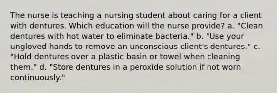 The nurse is teaching a nursing student about caring for a client with dentures. Which education will the nurse provide? a. "Clean dentures with hot water to eliminate bacteria." b. "Use your ungloved hands to remove an unconscious client's dentures." c. "Hold dentures over a plastic basin or towel when cleaning them." d. "Store dentures in a peroxide solution if not worn continuously."